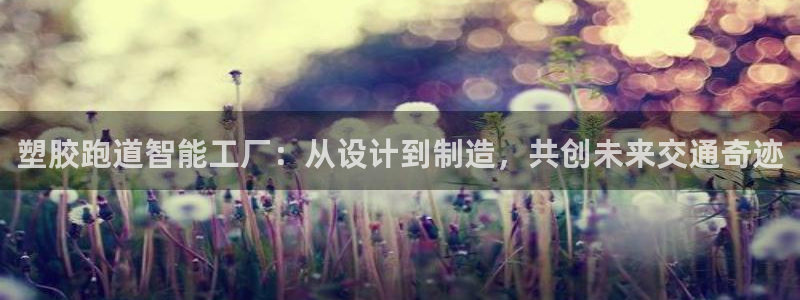 百度红足一1视频在线观看：塑胶跑道智能工厂：从设计到制造，共创未来交通奇迹